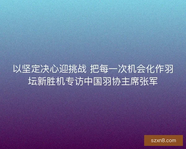 以坚定决心迎挑战 把每一次机会化作羽坛新胜机专访中国羽协主席张军