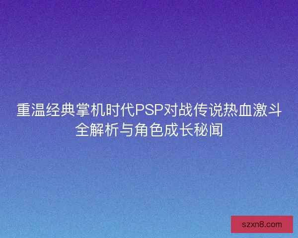 重温经典掌机时代PSP对战传说热血激斗全解析与角色成长秘闻