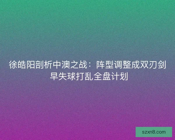 徐皓阳剖析中澳之战：阵型调整成双刃剑 早失球打乱全盘计划
