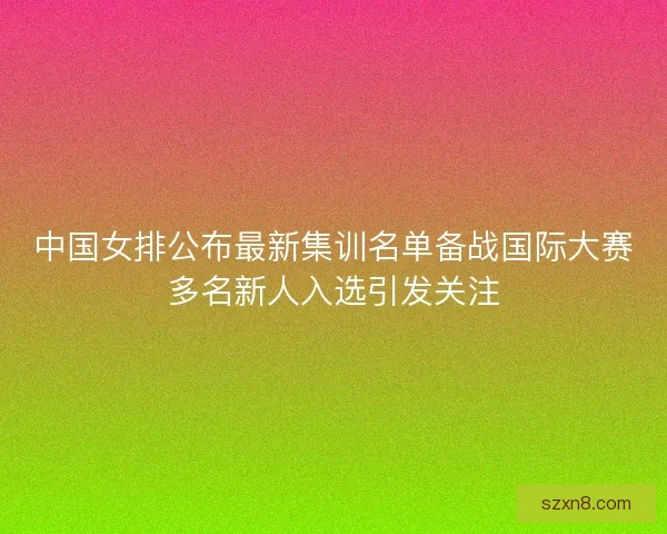 中国女排公布最新集训名单备战国际大赛多名新人入选引发关注