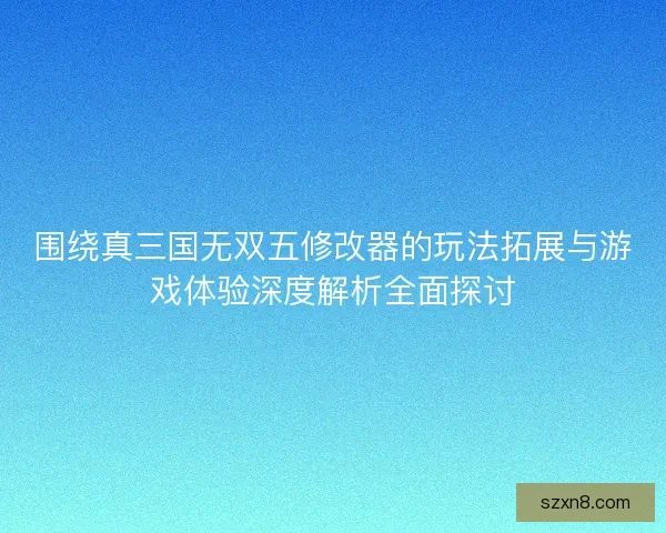 围绕真三国无双五修改器的玩法拓展与游戏体验深度解析全面探讨