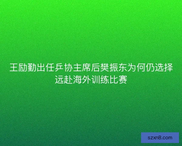 王励勤出任乒协主席后樊振东为何仍选择远赴海外训练比赛