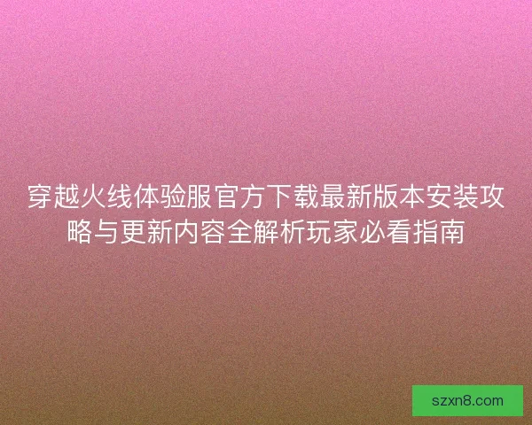 穿越火线体验服官方下载最新版本安装攻略与更新内容全解析玩家必看指南